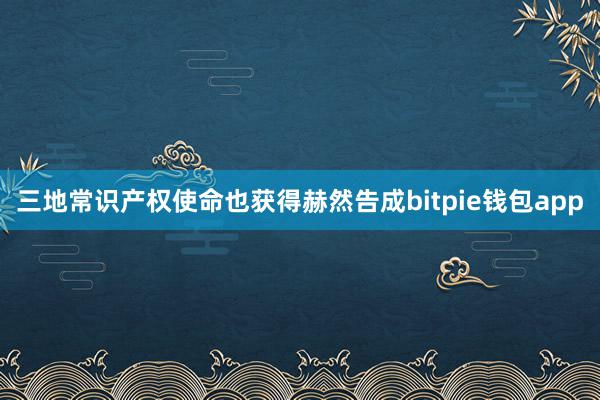 三地常识产权使命也获得赫然告成bitpie钱包app