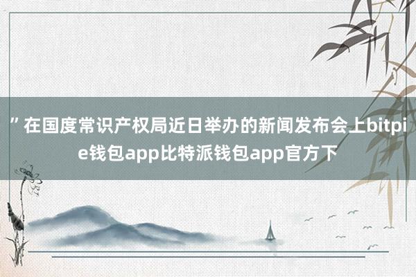 ”在国度常识产权局近日举办的新闻发布会上bitpie钱包app比特派钱包app官方下