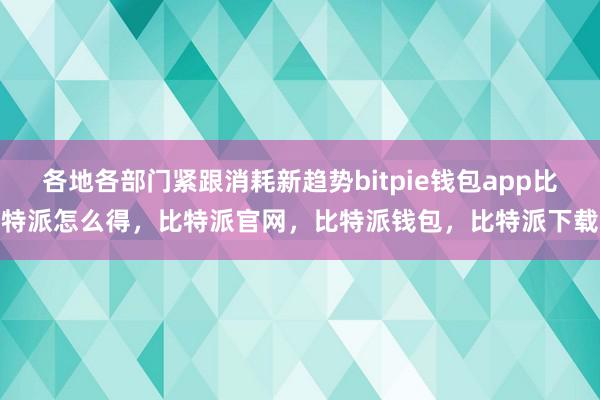 各地各部门紧跟消耗新趋势bitpie钱包app比特派怎么得，比特派官网，比特派钱包，比特派下载