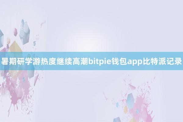 暑期研学游热度继续高潮bitpie钱包app比特派记录