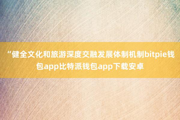 “健全文化和旅游深度交融发展体制机制bitpie钱包app比特派钱包app下载安卓