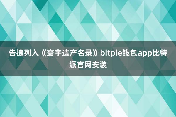 告捷列入《寰宇遗产名录》bitpie钱包app比特派官网安装