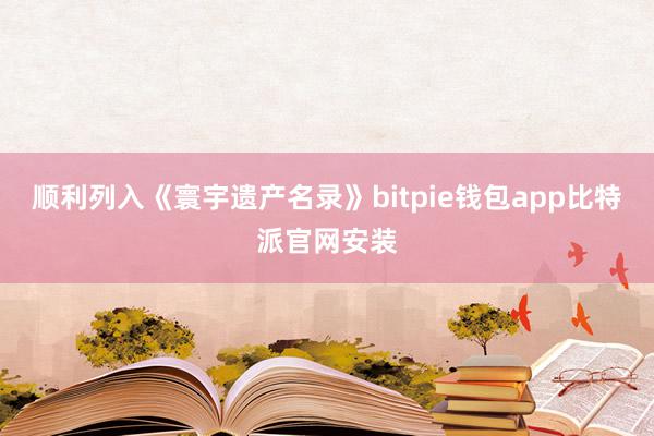 顺利列入《寰宇遗产名录》bitpie钱包app比特派官网安装