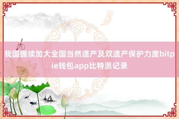 我国握续加大全国当然遗产及双遗产保护力度bitpie钱包app比特派记录