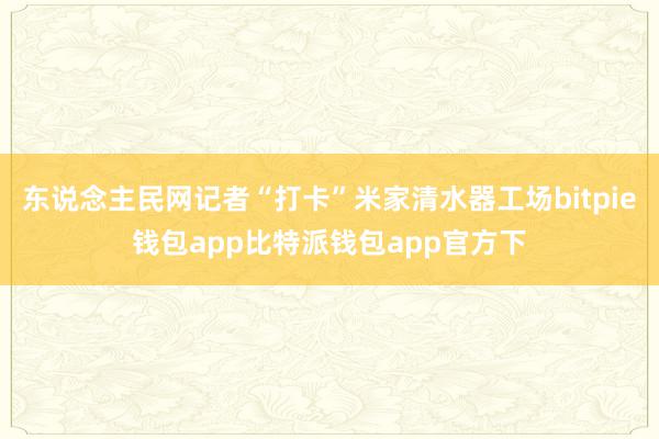 东说念主民网记者“打卡”米家清水器工场bitpie钱包app比特派钱包app官方下