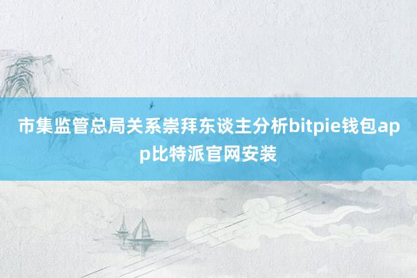 市集监管总局关系崇拜东谈主分析bitpie钱包app比特派官网安装