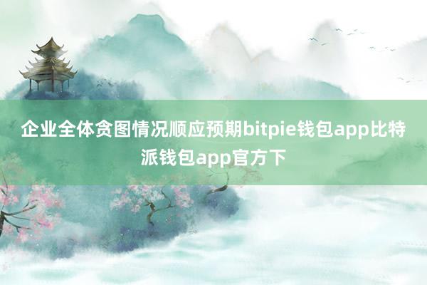 企业全体贪图情况顺应预期bitpie钱包app比特派钱包app官方下