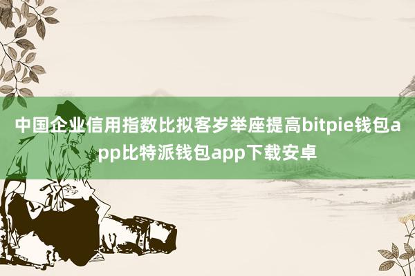 中国企业信用指数比拟客岁举座提高bitpie钱包app比特派钱包app下载安卓