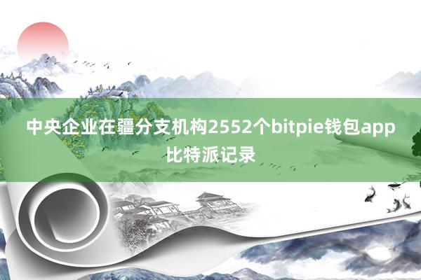 中央企业在疆分支机构2552个bitpie钱包app比特派记录