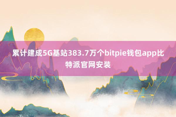 累计建成5G基站383.7万个bitpie钱包app比特派官网安装