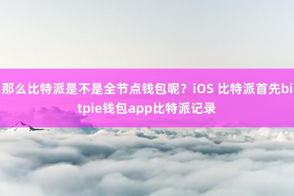 那么比特派是不是全节点钱包呢？iOS 比特派首先bitpie钱包app比特派记录