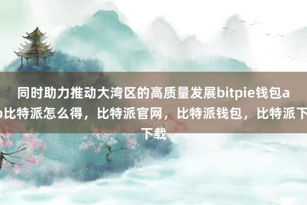 同时助力推动大湾区的高质量发展bitpie钱包app比特派怎么得，比特派官网，比特派钱包，比特派下载