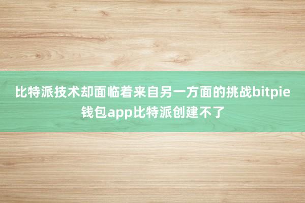 比特派技术却面临着来自另一方面的挑战bitpie钱包app比特派创建不了