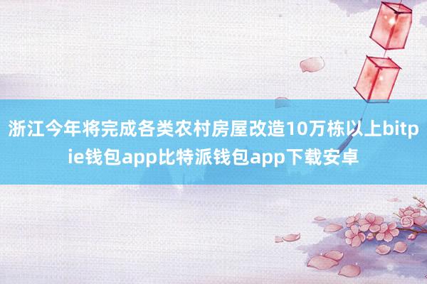 浙江今年将完成各类农村房屋改造10万栋以上bitpie钱包app比特派钱包app下载安卓