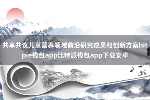 共享共议儿童营养领域前沿研究成果和创新方案bitpie钱包app比特派钱包app下载安卓