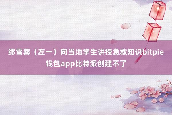 缪雪蓉（左一）向当地学生讲授急救知识bitpie钱包app比特派创建不了