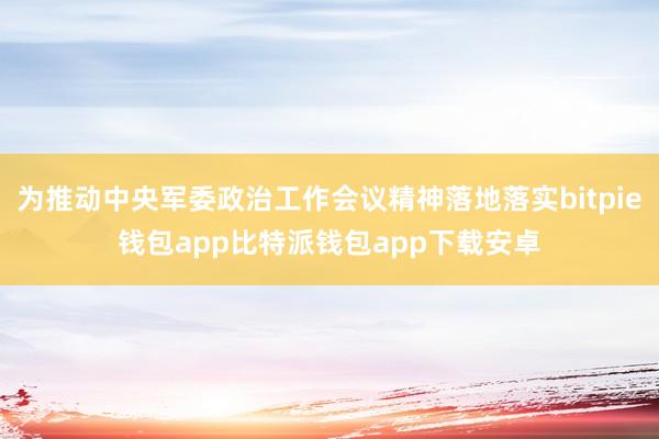 为推动中央军委政治工作会议精神落地落实bitpie钱包app比特派钱包app下载安卓