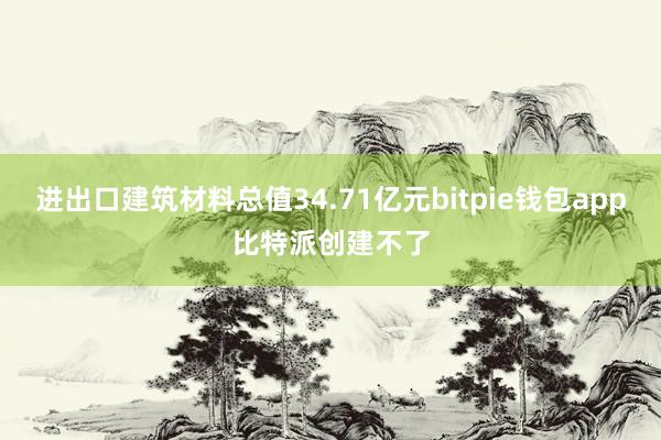 进出口建筑材料总值34.71亿元bitpie钱包app比特派创建不了