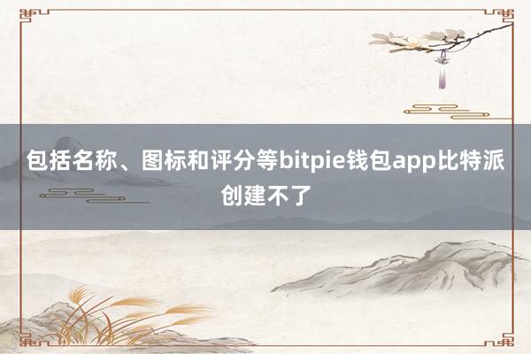 包括名称、图标和评分等bitpie钱包app比特派创建不了