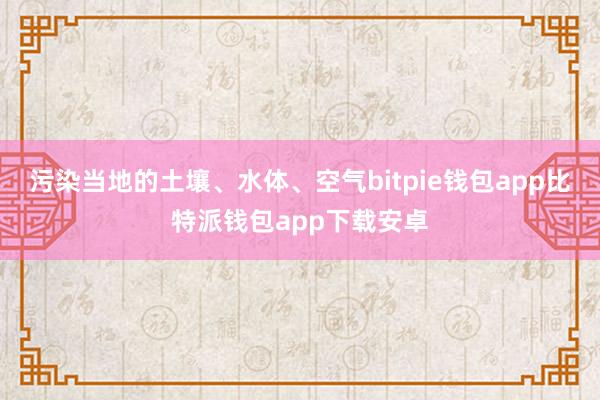 污染当地的土壤、水体、空气bitpie钱包app比特派钱包app下载安卓