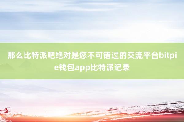 那么比特派吧绝对是您不可错过的交流平台bitpie钱包app比特派记录