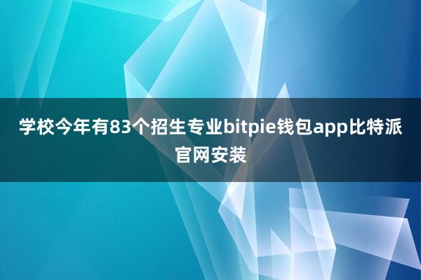 学校今年有83个招生专业bitpie钱包app比特派官网安装