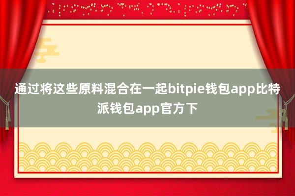 通过将这些原料混合在一起bitpie钱包app比特派钱包app官方下