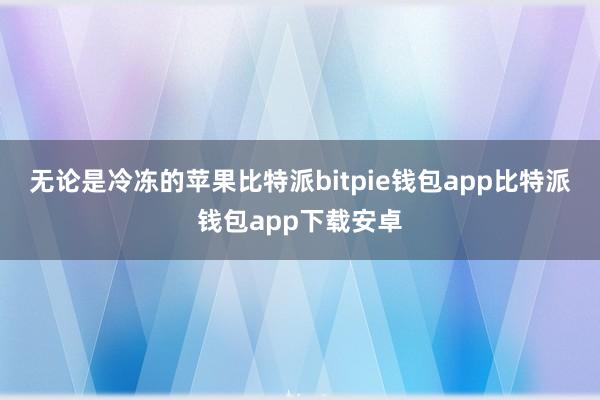 无论是冷冻的苹果比特派bitpie钱包app比特派钱包app下载安卓