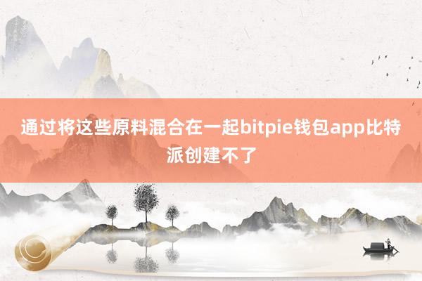 通过将这些原料混合在一起bitpie钱包app比特派创建不了