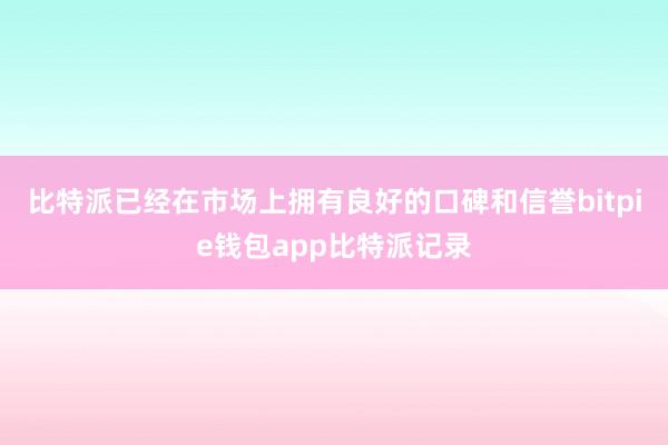 比特派已经在市场上拥有良好的口碑和信誉bitpie钱包app比特派记录