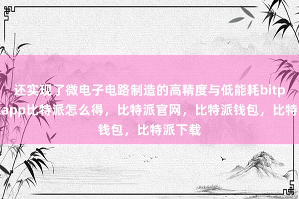 还实现了微电子电路制造的高精度与低能耗bitpie钱包app比特派怎么得，比特派官网，比特派钱包，比特派下载