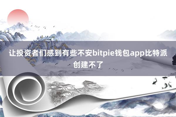 让投资者们感到有些不安bitpie钱包app比特派创建不了