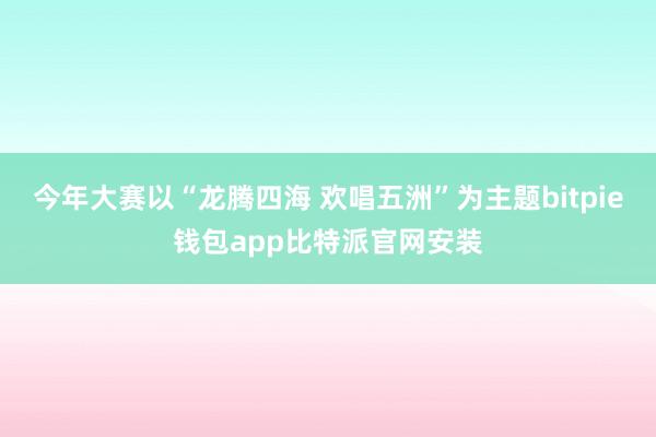 今年大赛以“龙腾四海 欢唱五洲”为主题bitpie钱包app比特派官网安装