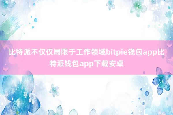 比特派不仅仅局限于工作领域bitpie钱包app比特派钱包app下载安卓