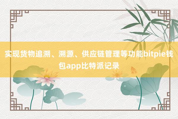 实现货物追溯、溯源、供应链管理等功能bitpie钱包app比特派记录