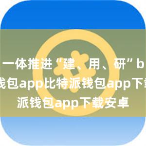 一体推进“建、用、研”bitpie钱包app比特派钱包app下载安卓