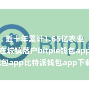 近十年累计1.65亿农业转移人口在城镇落户bitpie钱包app比特派钱包app下载安卓