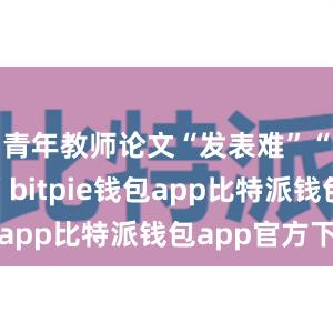 青年教师论文“发表难”“发表慢”bitpie钱包app比特派钱包app官方下